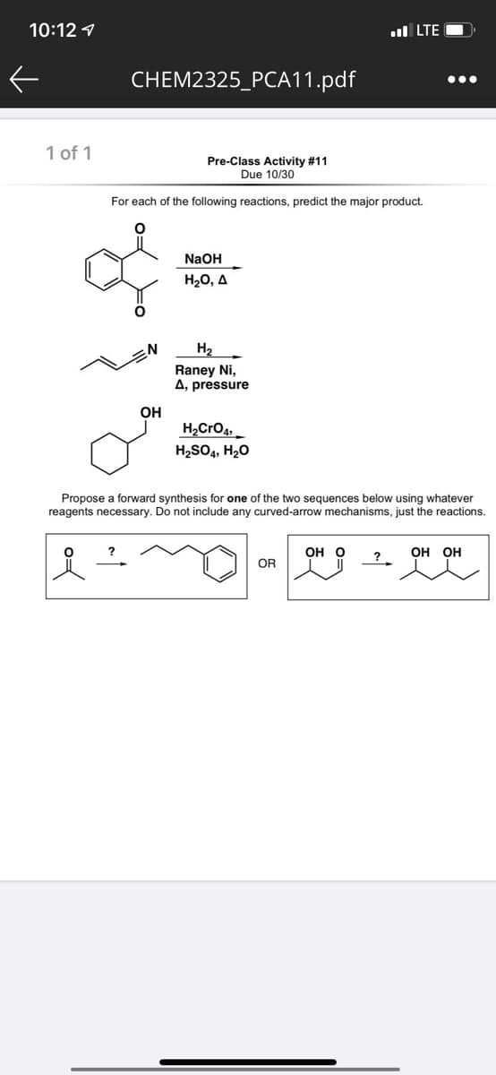 10:12 1
ul LTE
CHEM2325_PCA11.pdf
•..
1 of 1
Pre-Class Activity #11
Due 10/30
For each of the following reactions, predict the major product.
NaOH
H20, A
H2
Raney Ni,
A, pressure
OH
H,CrO4,
H2SO4, H2O
Propose a forward synthesis for one of the two sequences below using whatever
reagents necessary. Do not include any curved-arrow mechanisms, just the reactions.
Он О
ОН ОН
OR
