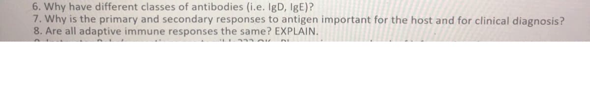 6. Why have different classes of antibodies (i.e. IgD, IgE)?
7. Why is the primary and secondary responses to antigen important for the host and for clinical diagnosis?
8. Are all adaptive immune responses the same? EXPLAIN.
