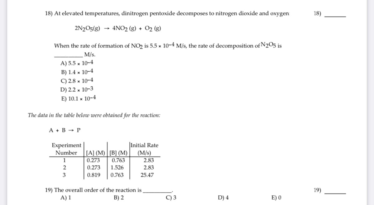 18) At elevated temperatures, dinitrogen pentoxide decomposes to nitrogen dioxide and oxygen:
18)
2N2O5(g)
4NO2 (g) + O2 (g)
When the rate of formation of NO2 is 5.5 x 10-4 M/s, the rate of decomposition of N2O5 is
M/s.
A) 5.5 × 10-4
B) 1.4 x 10-4
C) 2.8 x 10-4
D) 2.2 × 10-3
E) 10.1 × 10-4
The data in the table below were obtained for the reaction:
А + В > Р
|Initial Rate
Experiment
Number
[A] (M) | [B] (М)
(M/s)
1
0.273
0.763
2.83
0.273
1.526
2.83
0.819
0.763
25.47
19) The overall order of the reaction is
A) 1
19)
B) 2
C) 3
D) 4
E) 0
