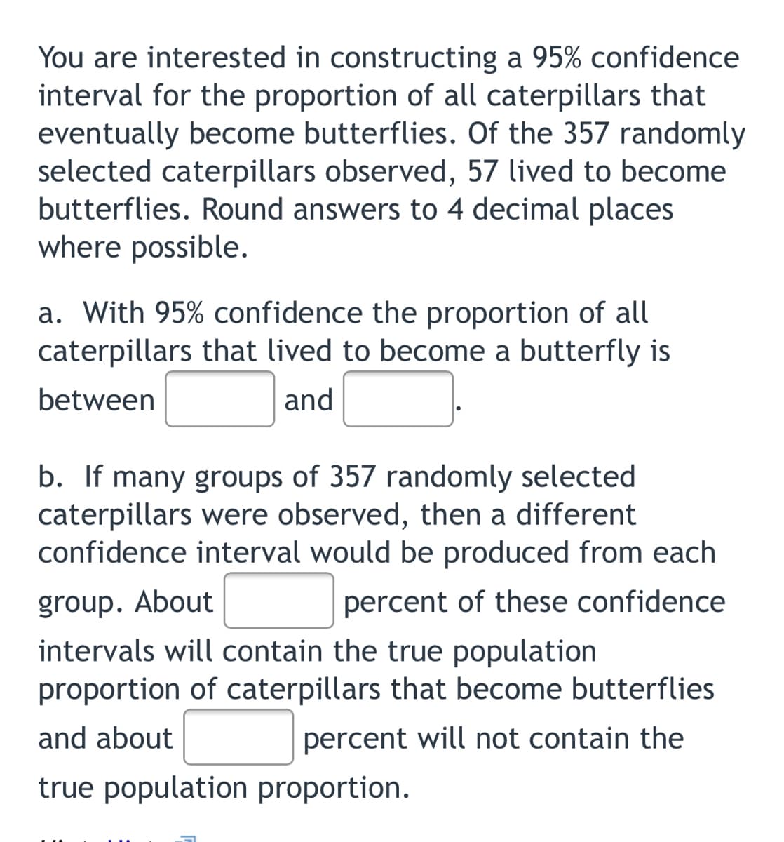 You are interested in constructing a 95% confidence
interval for the proportion of all caterpillars that
eventually become butterflies. Of the 357 randomly
selected caterpillars observed, 57 lived to become
butterflies. Round answers to 4 decimal places
where possible.
a. With 95% confidence the proportion of all
caterpillars that lived to become a butterfly is
between
and
b. If many groups of 357 randomly selected
caterpillars were observed, then a different
confidence interval would be produced from each
group. About
percent of these confidence
intervals will contain the true population
proportion of caterpillars that become butterflies
and about
percent will not contain the
true population proportion.
