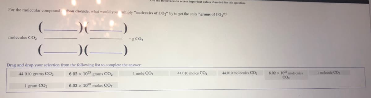 the References to access important values if needed for this question.
For the molecular compound bon dioxide, what would you ultiply "molecules of CO," by to get the units "grams of CO,"?
molecules CO2
-g CO2
Drag and drop your selection from the following list to complete the answer:
I molecule CO,
6.02 x 10 molecules
Co2
44.010 grams CO2
6.02 × 103 grams CO2
1 mole CO2
44.010 moles CO2
44.010 molecules CO2
1 gram CO2
6.02 × 1023 moles CO2
