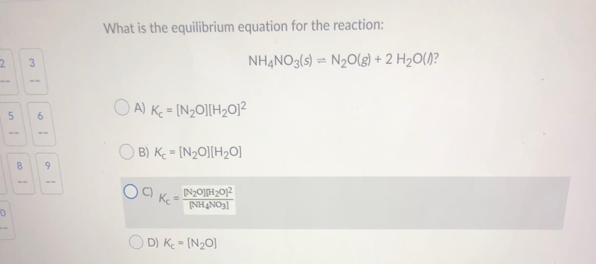 What is the equilibrium equation for the reaction:
3
NH4NO3(s) = N20(g) + 2 H2O(/)?
O A) Ke = [N2O][H2O12
%3D
6.
5-
B) Kc = [N20][H2O]
8.
9.
--
N20]H20]2
Kc
%3D
NHẠNO3]
O D) K = [N20]

