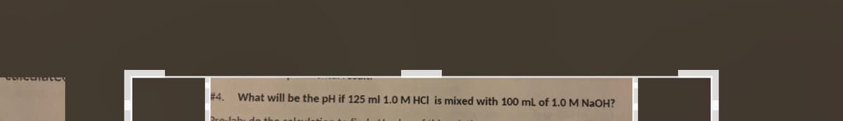 #4.
What will be the pH if 125 ml 1.0 M HCI is mixed with 100 ml of 1.0 M NaOH?
