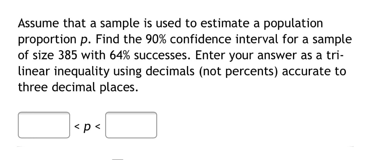 Assume that a sample is used to estimate a population
proportion p. Find the 90% confidence interval for a sample
of size 385 with 64% successes. Enter your answer as a tri-
linear inequality using decimals (not percents) accurate to
three decimal places.
<p<
