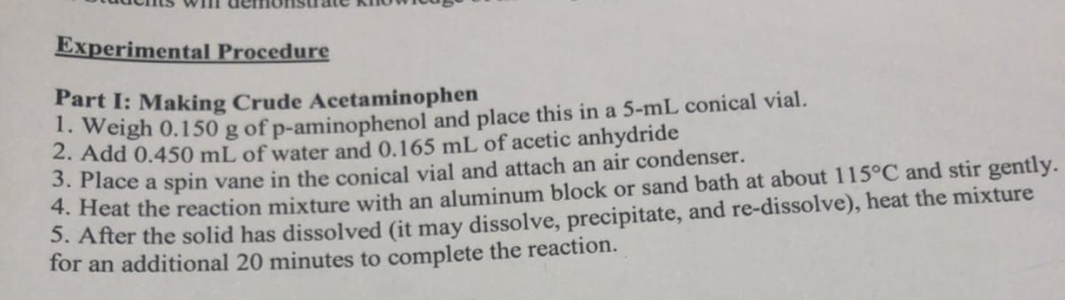 Experimental Procedure
Part I: Making Crude Acetaminophen
1. Weigh 0.150 g of p-aminophenol and place this in a 5-mL conical vial.
2. Add 0.450 mL of water and 0.165 mL of acetic anhydride
3. Place a spin vane in the conical vial and attach an air condenser.
4. Heat the reaction mixture with an aluminum block or sand bath at about 115°C and stir gently.
5. After the solid has dissolved (it may dissolve, precipitate, and re-dissolve), heat the mixture
for an additional 20 minutes to complete the reaction.