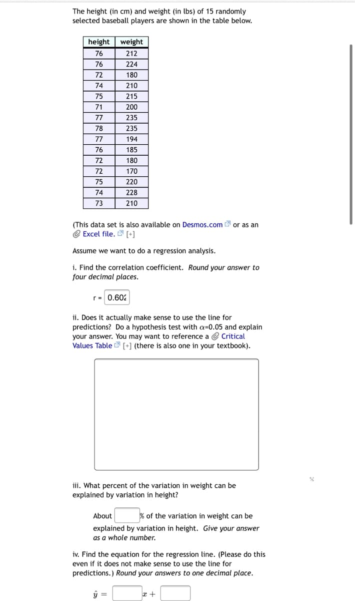 The height (in cm) and weight (in lbs) of 15 randomly
selected baseball players are shown in the table below.
height
weight
76
212
76
224
72
180
74
210
75
215
71
200
77
235
78
235
77
194
76
185
72
180
72
170
75
220
74
228
73
210
(This data set is also available on Desmos.com or as an
e Excel file. D [+]
Assume we want to do a regression analysis.
i. Find the correlation coefficient. Round your answer to
four decimal places.
r= 0.60:
ii. Does it actually make sense to use the line for
predictions? Do a hypothesis test with a=0.05 and explain
your answer. You may want to reference a e Critical
Values Table [+] (there is also one in your textbook).
iii. What percent of the variation in weight can be
explained by variation in height?
About
% of the variation in weight can be
explained by variation in height. Give your answer
as a whole number.
iv. Find the equation for the regression line. (Please do this
even if it does not make sense to use the line for
predictions.) Round your answers to one decimal place.
y =
