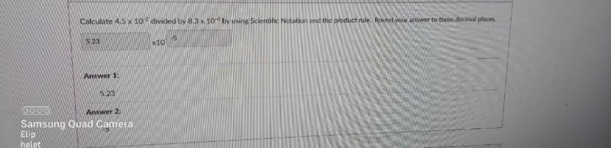 Calculate 4.5 x 10 divided by 8.3 x 10 by using Scientific Notation and the product rule. Round your answer to three decimal places.
S23
x10
Answer 1:
5.23
Answer 2
Samsung Quad Camera
Elip
helet
