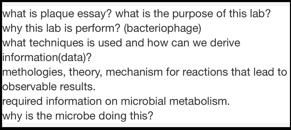 what is plaque essay? what is the purpose of this lab?
why this lab is perform? (bacteriophage)
what techniques is used and how can we derive
information(data)?
methologies, theory, mechanism for reactions that lead to
observable results.
required information on microbial metabolism.
why is the microbe doing this?
