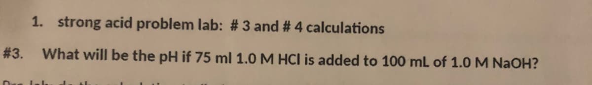 1. strong acid problem lab: # 3 and # 4 calculations
# 3. What will be the pH if 75 ml 1.0 M HCl is added to 100 mL of 1.0M NAOH?
