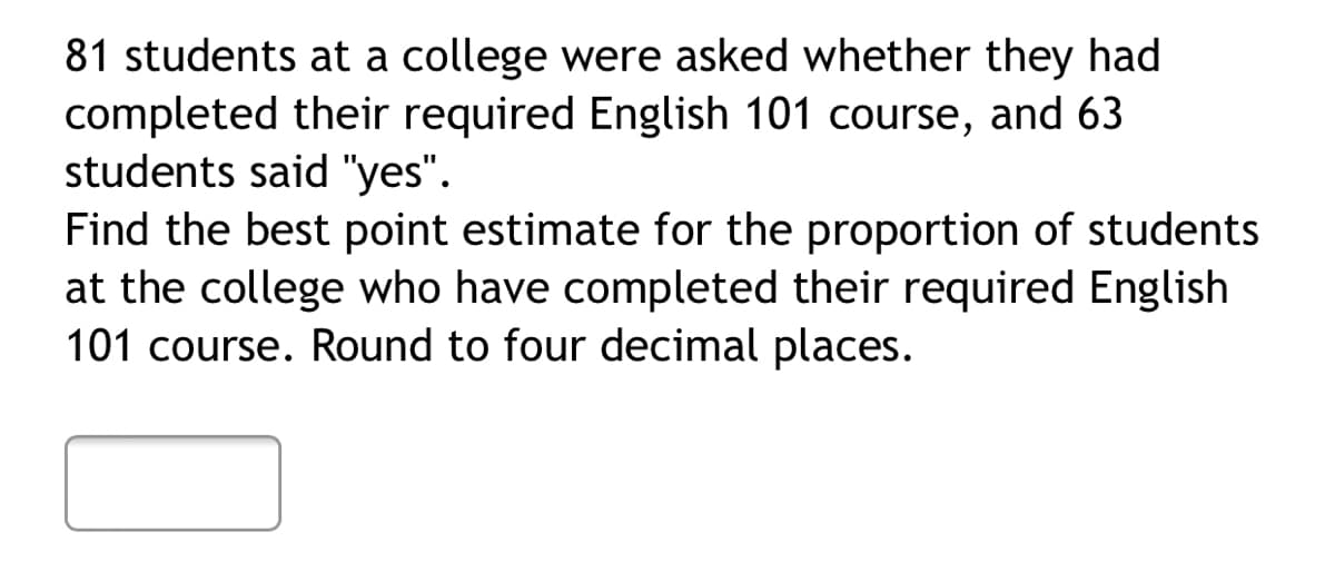81 students at a college were asked whether they had
completed their required English 101 course, and 63
students said "yes".
Find the best point estimate for the proportion of students
at the college who have completed their required English
101 course. Round to four decimal places.
