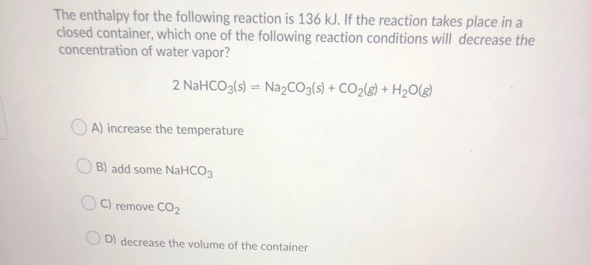 The enthalpy for the following reaction is 136 kJ. If the reaction takes place in a
closed container, which one of the following reaction conditions will decrease the
concentration of water vapor?
2 NaHCO3(s) = Na2CO3(s) + CO2(g) + H2O(g)
O A) increase the temperature
B) add some NaHCO3
C) remove CO2
D) decrease the volume of the container
