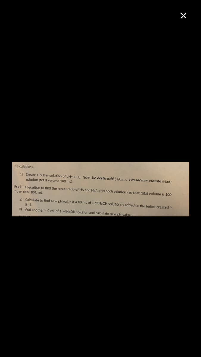 Calculations:
1) Create a buffer solution of pH= 4.00 from 1M acetic acid (HA)and 1 M sodium acetate (NaA)
solution (total volume 100 mL):
Use H-H equation to find the molar ratio of HA and NaA; mix both solutions so that total volume is 100
ml or near 100, ml
2) Calculate to find new pH value if 4,00 mL of 1 M NAOH solution is added to the buffer created in
B 1).
3) Add another 4.0 ml of 1M NaOH solution and calculate new pH value.
