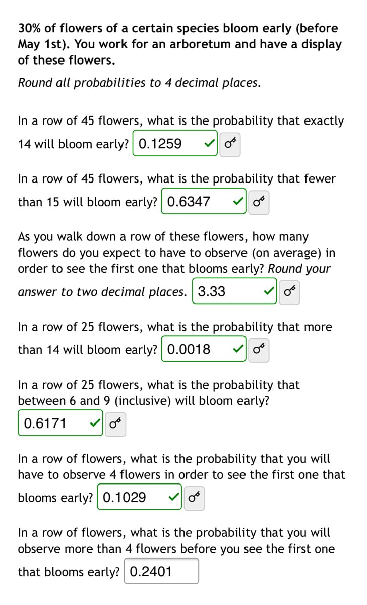 30% of flowers of a certain species bloom early (before
May 1st). You work for an arboretum and have a display
of these flowers.
Round all probabilities to 4 decimal places.
In a row of 45 flowers, what is the probability that exactly
14 will bloom early? 0.1259
In a row of 45 flowers, what is the probability that fewer
than 15 will bloom early? 0.6347
walk down a row of these flowers, how many
As
flowers do you expect to have to observe (on average) in
order to see the first one that blooms early? Round your
you
answer to two decimal places. 3.33
In a row of 25 flowers, what is the probability that more
than 14 will bloom early? 0.0018
In a row of 25 flowers, what is the probability that
between 6 and 9 (inclusive) will bloom early?
0.6171
In a row of flowers, what is the probability that you will
have to observe 4 flowers in order to see the first one that
blooms early? 0.1029
In a row of flowers, what is the probability that you will
observe more than 4 flowers before you see the first one
that blooms early? 0.2401
