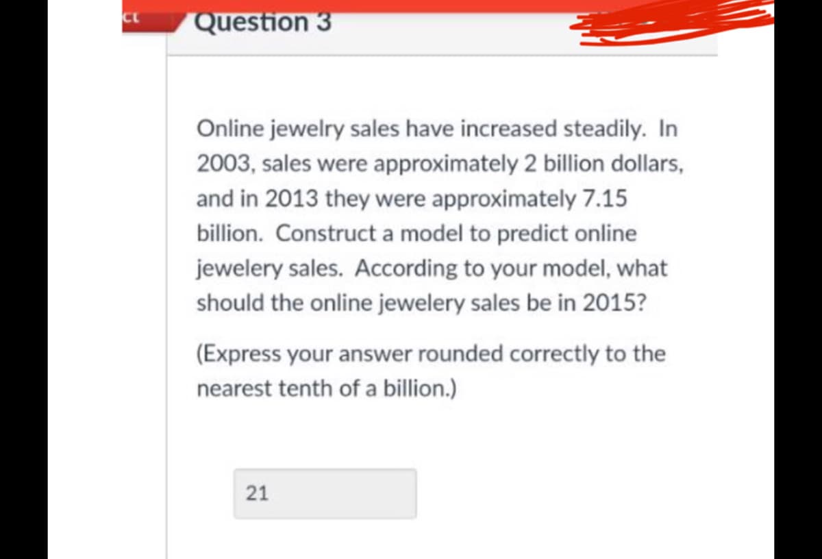 Question 3
Online jewelry sales have increased steadily. In
2003, sales were approximately 2 billion dollars,
and in 2013 they were approximately 7.15
billion. Construct a model to predict online
jewelery sales. According to your model, what
should the online jewelery sales be in 2015?
(Express your answer rounded correctly to the
nearest tenth of a billion.)
21
