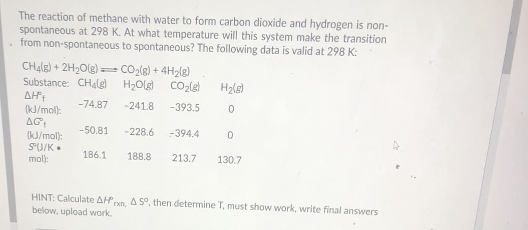 The reaction of methane with water to form carbon dioxide and hydrogen is non-
spontaneous at 298 K. At what temperature will this system make the transition
from non-spontaneous to spontaneous? The following data is valid at 298 K:
CHĄ(g) + 2H2O(g) =CO2(g) + 4H2(g)
H2O(g)
Substance: CH4(8)
CO2(3)
H2(g)
-74.87
-241.8
-393.5
(kJ/mol):
AGf
-50.81
-228.6
-394.4
(kJ/mol):
S(J/K •
mol):
186.1
188.8
213.7
130.7
HINT: Calculate AH pxn. A So, then determine T, must show work, write final answers
below, upload work.
