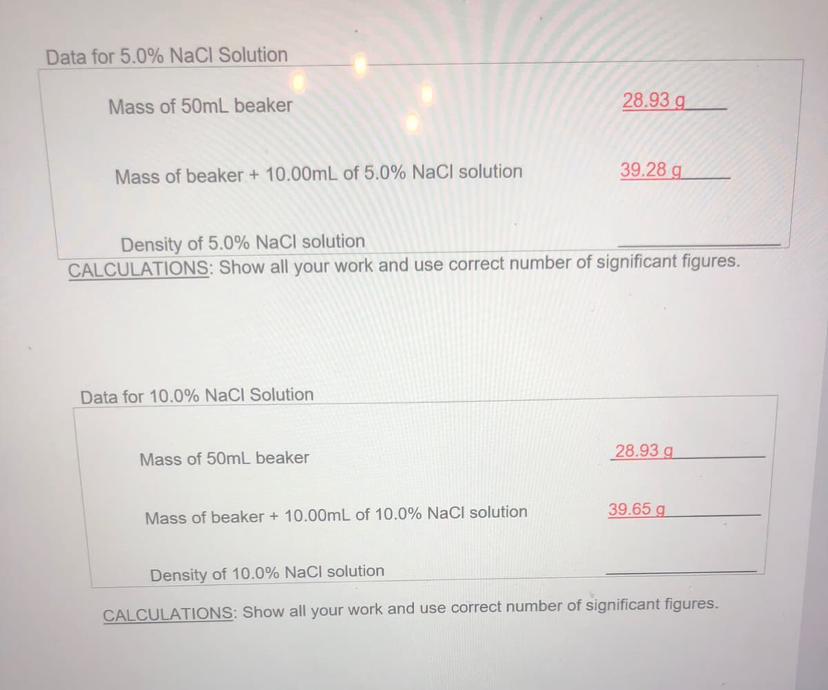 Data for 5.0% NaCI Solution
Mass of 50mL beaker
28.93 g
Mass of beaker + 10.00mL of 5.0% NaCl solution
39.28 g
Density of 5.0% NaCl solution
CALCULATIONS: Show all your work and use correct number of significant figures.
Data for 10.0% NaCl Solution
28.93 g
Mass of 50mL beaker
39.65 g
Mass of beaker + 10.00mL of 10.0% NaCl solution
Density of 10.0% NaCl solution
CALCULATIONS: Show all your work and use correct number of significant figures.
