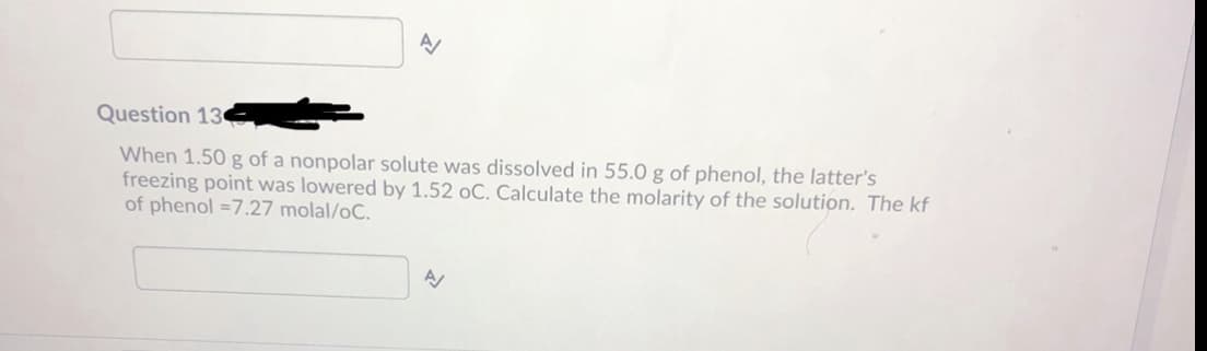 Question 13
When 1.50 g of a nonpolar solute was dissolved in 55.0 g of phenol, the latter's
freezing point was lowered by 1.52 oC. Calculate the molarity of the solution. The kf
of phenol =7.27 molal/oC.
