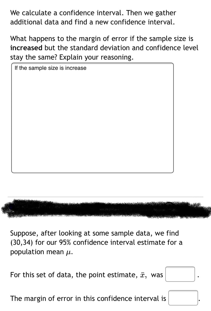 We calculate a confidence interval. Then we gather
additional data and find a new confidence interval.
What happens to the margin of error if the sample size is
increased but the standard deviation and confidence level
stay the same? Explain your reasoning.
If the sample size is increase
Suppose, after looking at some sample data, we find
(30,34) for our 95% confidence interval estimate for a
population mean µ.
For this set of data, the point estimate, î, was
The margin of error in this confidence interval is
