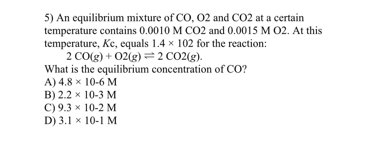 5) An equilibrium mixture of CO, 02 and CO2 at a certain
temperature contains 0.0010 M CO2 and 0.0015 M 02. At this
temperature, Kc, equals 1.4 × 102 for the reaction:
2 CO(g) + 02(g)=2 CO2(g).
What is the equilibrium concentration of CO?
A) 4.8 × 10-6 M
B) 2.2 × 10-3 M
С) 9.3 х 10-2 М
D) 3.1 x 10-1 м
