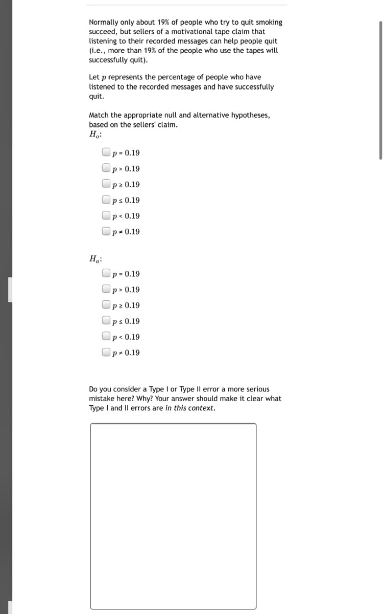 Normally only about 19% of people who try to quit smoking
succeed, but sellers of a motivational tape claim that
listening to their recorded messages can help people quit
(i.e., more than 19% of the people who use the tapes will
successfully quit).
Let p represents the percentage of people who have
listened to the recorded messages and have successfully
quit.
Match the appropriate null and alternative hypotheses,
based on the sellers' claim.
H,:
p = 0.19
p> 0.19
p2 0.19
ps 0.19
p < 0.19
Op= 0.19
Ha:
p = 0.19
p> 0.19
p2 0.19
ps 0.19
p < 0.19
Op- 0.19
Do you consider a Type I or Type Il error a more serious
mistake here? Why? Your answer should make it clear what
Type I and Il errors are in this context.
