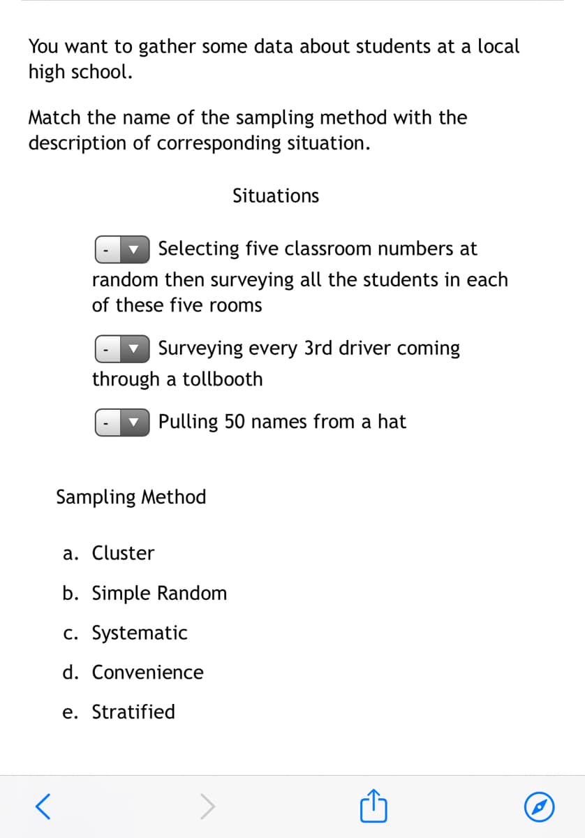 You want to gather some data about students at a local
high school.
Match the name of the sampling method with the
description of corresponding situation.
Situations
Selecting five classroom numbers at
random then surveying all the students in each
of these five rooms
Surveying every 3rd driver coming
through a tollbooth
Pulling 50 names from a hat
Sampling Method
a. Cluster
b. Simple Random
c. Systematic
d. Convenience
e. Stratified
