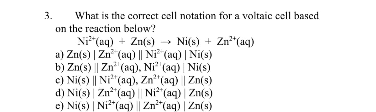 3.
What is the correct cell notation for a voltaic cell based
on the reaction below?
Ni²*(aq) + Zn(s) → Ni(s) + Zn²*(aq)
a) Zn(s) | Zn²*(aq) || Ni²*(aq) | Ni(s)
b) Zn(s) || Zn²*(aq), Ni²*(aq) | Ni(s)
c) Ni(s) || Ni²*(aq), Zn²*(aq) || Zn(s)
d) Ni(s) | Zn² (aq) || Ni²*(aq) | Zn(s)
e) Ni(s) | Ni?*(aq) || Zn²*(aq) | Zn(s)
:2+
2+
2+
