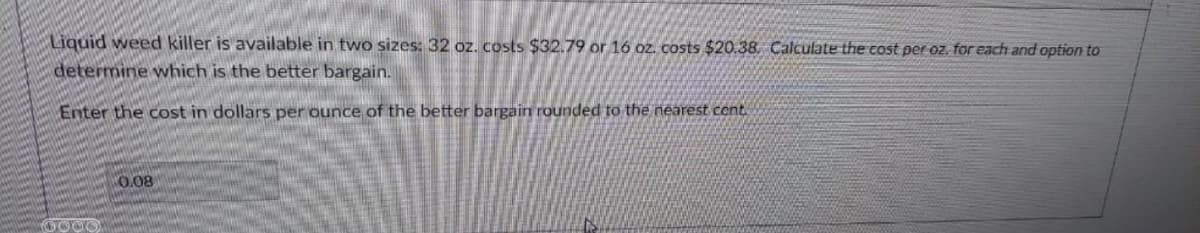 Liquid weed killer is available in two sizes: 32 oz. costs $32.79 or 16 oz. costs $20.38. Calculate the cost per oz. for each and option to
determine which is the better bargain.
Enter the cost in dollars per ounce of the better bargain rounded to the nearest cent.
0.08
