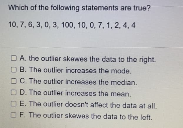 Which of the following statements are true?
10, 7, 6, 3, 0, 3, 100, 10, 0, 7, 1, 2, 4, 4
O A. the outlier skewes the data to the right.
O B. The outlier increases the mode.
O C. The outlier increases the median.
OD. The outlier increases the mean.
O E. The outlier doesn't affect the data at all.
O F. The outlier skewes the data to the left.
