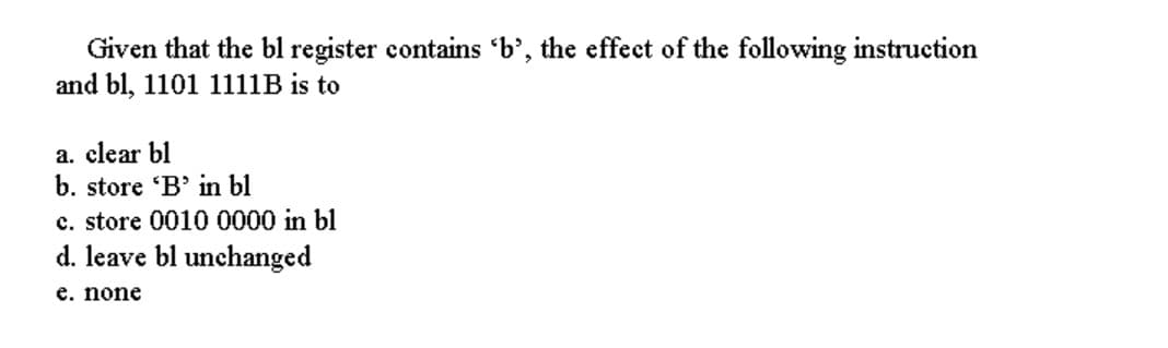 Given that the bl register contains 'b', the effect of the following instruction
and bl, 1101 1111B is to
a. clear bl
b. store 'B' in bl
c. store 0010 0000 in bl
d. leave bl unchanged
e. none
