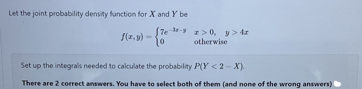 Let the joint probability density function for X and Y be
-3x-y
f(x, y)
x > 0, y> 4x
otherwise
Set
the integrals needed to calculate the probability P(Y < 2 – X).
dn
There are 2 correct answers. You have to select both of them (and none of the wrong answers)
