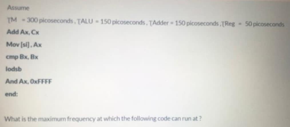 Assume
TM
300 picoseconds. TALU 150 picoseconds. TAdder 150 picoseconds,TReg 50 picoseconds
Add Ax, Cx
Mov [si]. Ax
cmp Bx, Bx
lodsb
And Ax, OXFFFF
end:
What is the maximum frequency at which the following code can run at ?

