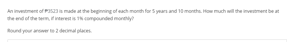 An investment of P3523 is made at the beginning of each month for 5 years and 10 months. How much will the investment be at
the end of the term, if interest is 1% compounded monthly?
Round your answer to 2 decimal places.