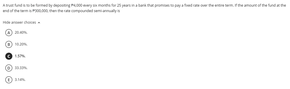 A trust fund is to be formed by depositing $4,000 every six months for 25 years in a bank that promises to pay a fixed rate over the entire term. If the amount of the fund at the
end of the term is $300,000, then the rate compounded semi-annually is
Hide answer choices
(A) 20.40%.
B 10.20%.
C 1.57%.
D) 33.33%.
E 3.14%.