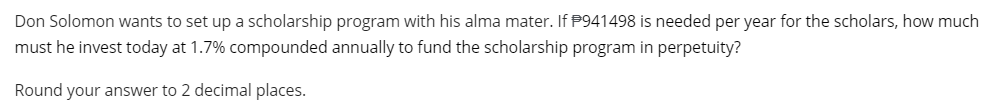 Don Solomon wants to set up a scholarship program with his alma mater. If P941498 is needed per year for the scholars, how much
must he invest today at 1.7% compounded annually to fund the scholarship program in perpetuity?
Round your answer to 2 decimal places.