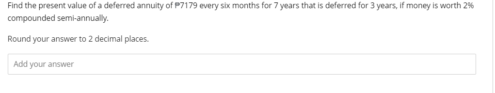 Find the present value of a deferred annuity of P7179 every six months for 7 years that is deferred for 3 years, if money is worth 2%
compounded semi-annually.
Round your answer to 2 decimal places.
Add your answer