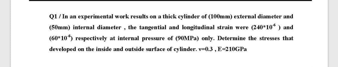 Q1 / In an experimental work results on a thick cylinder of (100mm) external diameter and
(50mm) internal diameter , the tangential and longitudinal strain were (240*10° ) and
(60*10) respectively at internal pressure of (90MPA) only. Determine the stresses that
developed on the inside and outside surface of cylinder. v=0.3 , E=210GPA
