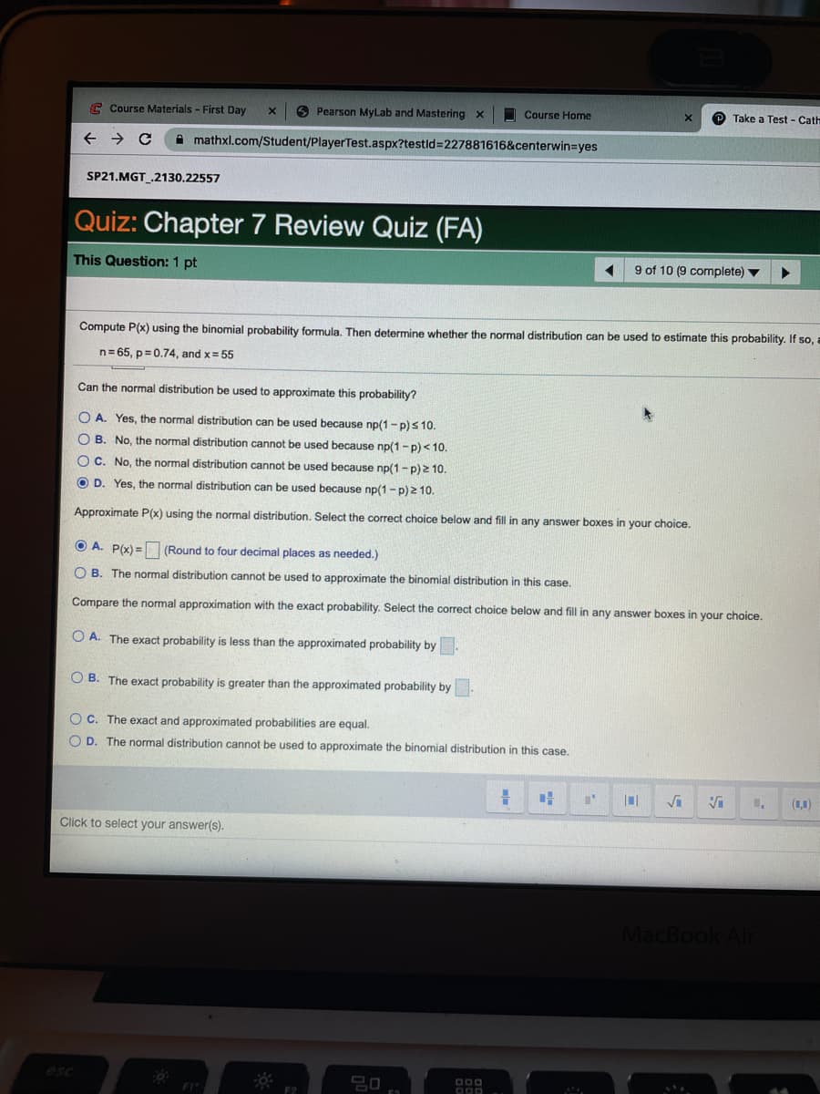 C Course Materials - First Day
6 Pearson MyLab and Mastering x
O Course Home
Take a Test - Cath
A mathxl.com/Student/PlayerTest.aspx?testld3D227881616&centerwin=Dyes
SP21.MGT .2130.22557
Quiz: Chapter 7 Review Quiz (FA)
This Question: 1 pt
9 of 10 (9 complete) v
Compute P(x) using the binomial probability formula, Then determine whether the normal distribution can be used to estimate this probability. If so,.
n= 65, p=0.74, and x= 55
Can the normal distribution be used to approximate this probability?
O A. Yes, the normal distribution can be used because np(1- p)s 10.
O B. No, the normal distribution cannot be used because np(1-p)< 10.
OC. No, the normal distribution cannot be used because np(1-p) 2 10.
O D. Yes, the normal distribution can be used because np(1-p) 2 10.
Approximate P(x) using the normal distribution. Select the correct choice below and fill in any answer boxes in your choice.
A. P(x) = (Round to four decimal places as needed.)
O B. The normal distribution cannot be used to approximate the binomial distribution in this case.
Compare the normal approximation with the exact probability. Select the correct choice below and fill in any answer boxes in your choice.
O A. The exact probability is less than the approximated probability by.
O B. The exact probability is greater than the approximated probability by.
O C. The exact and approximated probabilities are equal.
O D. The normal distribution cannot be used to approximate the binomial distribution in this case.
(1,1)
Click to select your answer(s).
MacBook Air
esc
D00
F2
