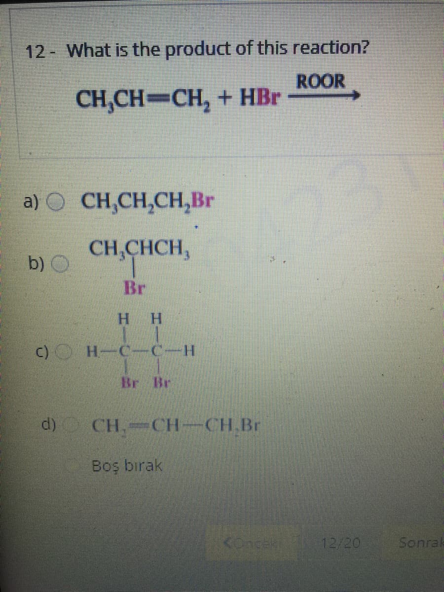 12 What is the product of this reaction?
ROOR
CH,CH-CH, + HBr
a) O CH,CH,CH,Br
CH,CHCH,
b)
Br
c) H CC-H
d)
CH. CH-CH.Br
Bos birak
concex
12/20
Sonrak
