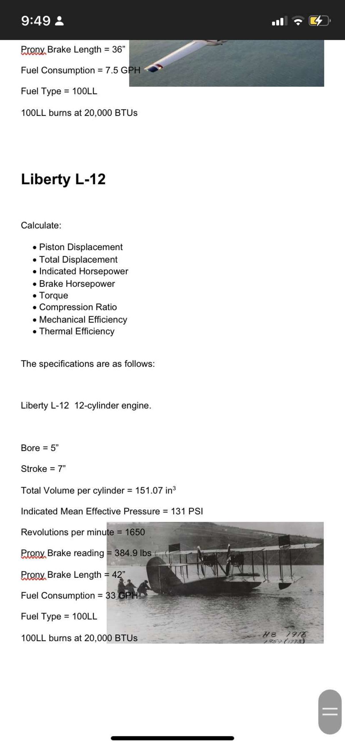 9:49 :
l
Prony Brake Length = 36"
%3D
Fuel Consumption = 7.5 GPH
%3D
Fuel Type = 10OLL
100LL burns at 20,000 BTUS
Liberty L-12
Calculate:
• Piston Displacement
• Total Displacement
• Indicated Horsepower
• Brake Horsepower
• Torque
• Compression Ratio
• Mechanical Efficiency
• Thermal Efficiency
The specifications are as follows:
Liberty L-12 12-cylinder engine.
Bore = 5"
Stroke = 7"
Total Volume per cylinder = 151.07 in3
Indicated Mean Effective Pressure 131 PSI
Revolutions per minute = 1650
Prony, Brake reading = 384.9 lbs
Preny, Brake Length = 42"
Fuel Consumption 33 GPH .
%3D
Fuel Type = 10OLL
%3D
100LL burns at 20,000 BTUS
H8 7916
759 (1773}
||
