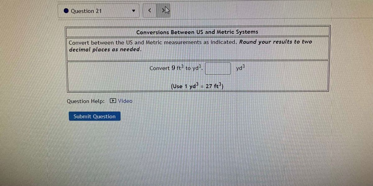 Question 21
Conversions Between US and Metric Systems
Convert between the US and Metric measurements as indicated. Round your results to two
decimal places as needed.
Convert 9 ft to yd.
(Use 1 yd = 27 ft?)
%3!
Question Help: Video
Submit Question
