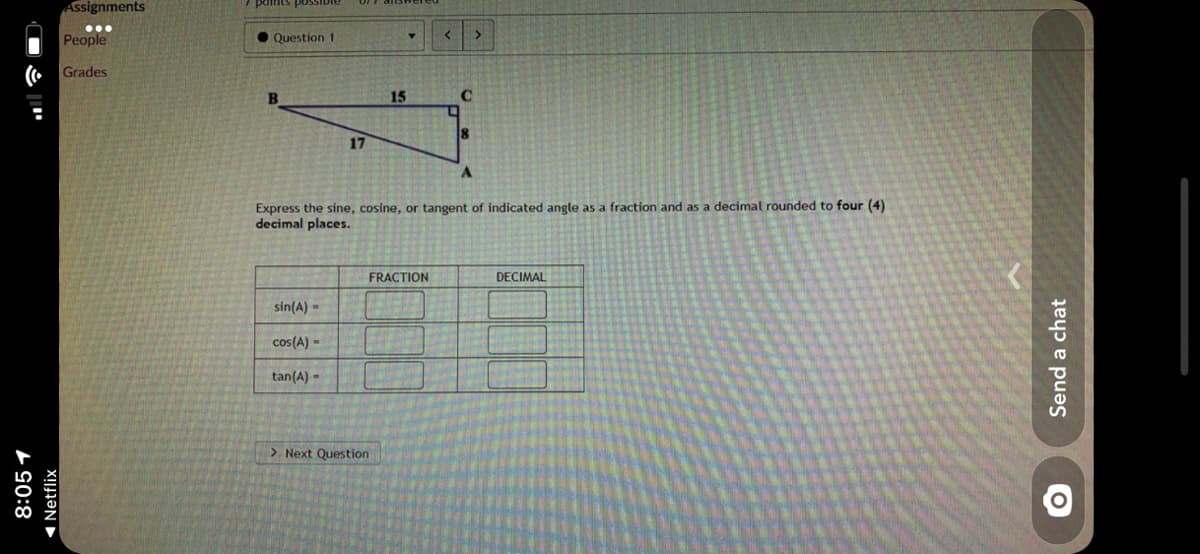 Assignments
aassod suuIpd
...
People
• Question 1
Grades
B
15
17
Express the sine, cosine, or tangent of indicated angle as a fraction and as a decimal rounded to four (4)
decimal places.
FRACTION
DECIMAL
sin(A) =
cos(A) -
tan(A) -
> Next Question
8:05 1
1 Netflix
Send a chat
