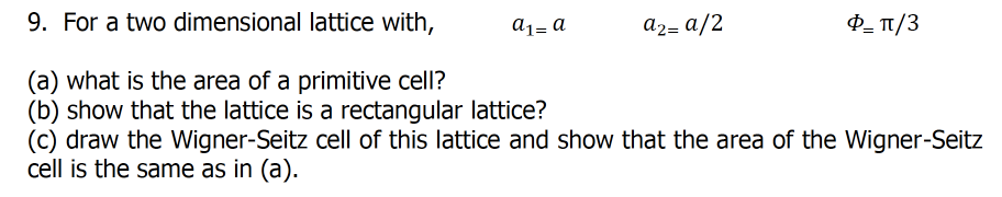 9. For a two dimensional lattice with,
a1= a
a2= a/2
P- T1/3
(a) what is the area of a primitive cell?
(b) show that the lattice is a rectangular lattice?
(c) draw the Wigner-Seitz cell of this lattice and show that the area of the Wigner-Seitz
cell is the same as in (a).
