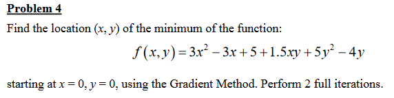 Problem 4
Find the location (x, y) of the minimum of the function:
f (x,y)= 3x² – 3.x + 5+1.5xy + 5y² – 4y
starting at x = 0, y= 0, using the Gradient Method. Perform 2 full iterations.
