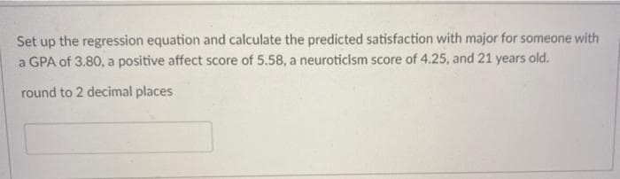 Set up the regression equation and calculate the predicted satisfaction with major for someone with
a GPA of 3.80, a positive affect score of 5.58, a neuroticism score of 4.25, and 21 years old.
round to 2 decimal places
