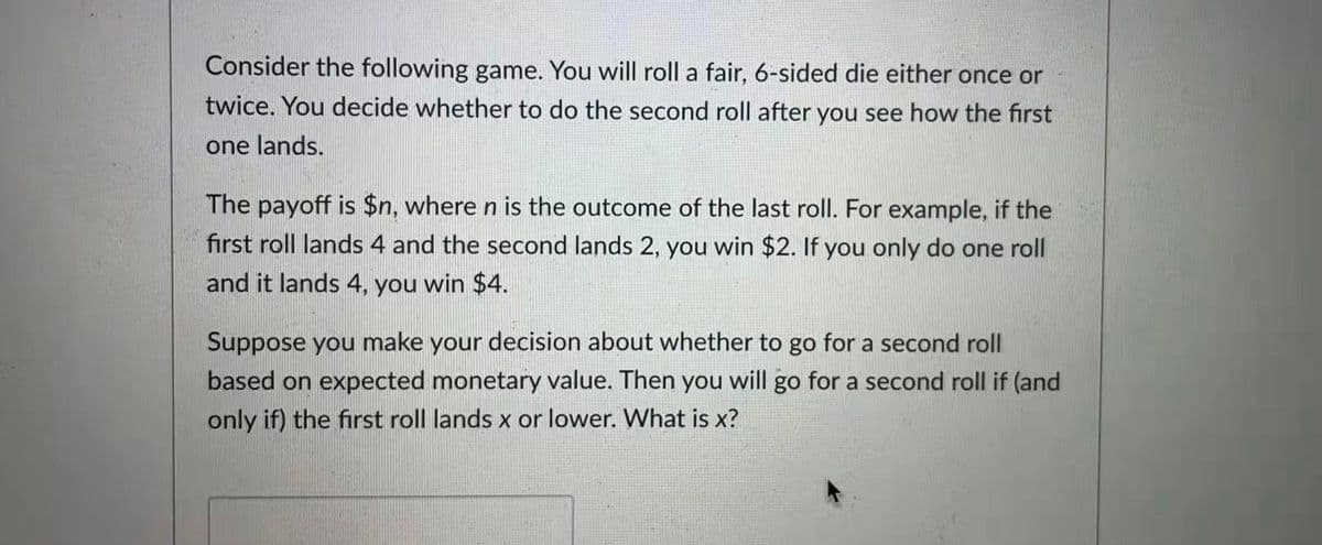 Consider the following game. You will roll a fair, 6-sided die either once or
twice. You decide whether to do the second roll after you see how the first
one lands.
The payoff is $n, where n is the outcome of the last roll. For example, if the
first roll lands 4 and the second lands 2, you win $2. If you only do one roll
and it lands 4, you win $4.
Suppose you make your decision about whether to go for a second roll
based on expected monetary value. Then you will go for a second roll if (and
only if) the first roll lands x or lower. What is x?
