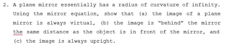 2. A plane mirror essentially has a radius of curvature of infinity.
Using the mirror equation, show that (a) the image of a plane
mirror is always virtual, (b) the image is "behind" the mirror
the same distance as the object is in front of the mirror, and
(c) the image is always upright.