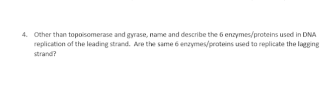 4. Other than topoisomerase and gyrase, name and describe the 6 enzymes/proteins used in DNA
replication of the leading strand. Are the same 6 enzymes/proteins used to replicate the lagging
strand?