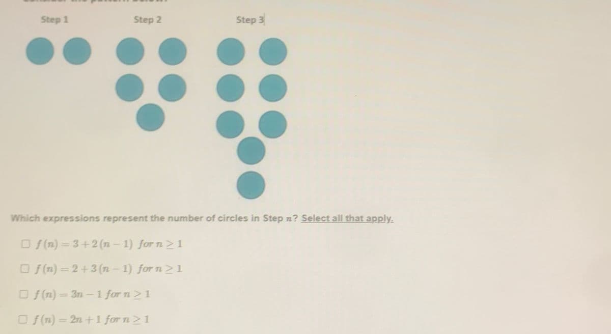 Step 1
Step 2
Step 3
Which expressions represent the number of circles in Step n? Select all that apply.
O f(n) = 3+2 (n- 1) for n2 1
Of (n) =2+3(n - 1) for n21
Of(n) = 3n-1 for n21
O f(n) = 2n +1 for n21
