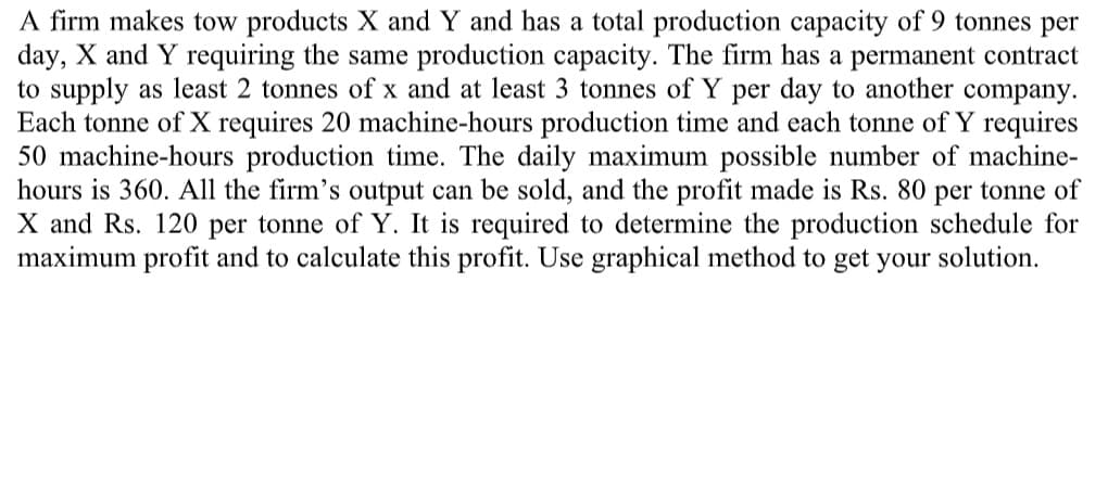 A firm makes tow products X and Y and has a total production capacity of 9 tonnes per
day, X and Y requiring the same production capacity. The firm has a permanent contract
to supply as least 2 tonnes of x and at least 3 tonnes of Y per day to another company.
Each tonne of X requires 20 machine-hours production time and each tonne of Y requires
50 machine-hours production time. The daily maximum possible number of machine-
hours is 360. All the firm's output can be sold, and the profit made is Rs. 80 per tonne of
X and Rs. 120 per tonne of Y. It is required to determine the production schedule for
maximum profit and to calculate this profit. Use graphical method to get your solution.
