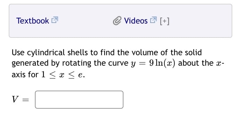 Textbook
Videos [+]
Use cylindrical shells to find the volume of the solid
generated by rotating the curve y = 9 ln(x) about the x-
axis for 1 < x < e.
%3|
V
